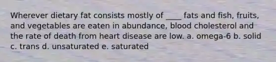 Wherever dietary fat consists mostly of ____ fats and fish, fruits, and vegetables are eaten in abundance, blood cholesterol and the rate of death from heart disease are low. a. omega-6 b. solid c. trans d. unsaturated e. saturated