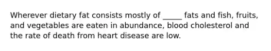 Wherever dietary fat consists mostly of _____ fats and fish, fruits, and vegetables are eaten in abundance, blood cholesterol and the rate of death from heart disease are low.