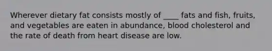 Wherever dietary fat consists mostly of ____ fats and fish, fruits, and vegetables are eaten in abundance, blood cholesterol and the rate of death from heart disease are low.