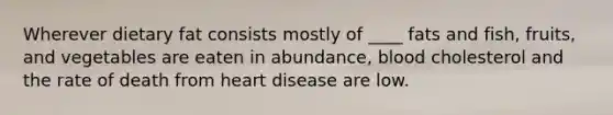 ​Wherever dietary fat consists mostly of ____ fats and fish, fruits, and vegetables are eaten in abundance, blood cholesterol and the rate of death from heart disease are low.