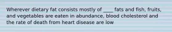 Wherever dietary fat consists mostly of ____ fats and fish, fruits, and vegetables are eaten in abundance, blood cholesterol and the rate of death from heart disease are low