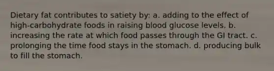 Dietary fat contributes to satiety by: a. adding to the effect of high-carbohydrate foods in raising blood glucose levels. b. increasing the rate at which food passes through the GI tract. c. prolonging the time food stays in the stomach. d. producing bulk to fill the stomach.