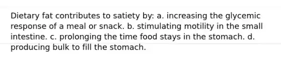 Dietary fat contributes to satiety by: a. increasing the glycemic response of a meal or snack. b. stimulating motility in the small intestine. c. prolonging the time food stays in the stomach. d. producing bulk to fill the stomach.