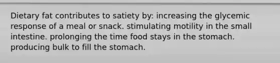 Dietary fat contributes to satiety by: increasing the glycemic response of a meal or snack. stimulating motility in the small intestine. prolonging the time food stays in the stomach. producing bulk to fill the stomach.