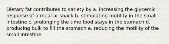 Dietary fat contributes to satiety by a. increasing the glycemic response of a meal or snack b. stimulating motility in <a href='https://www.questionai.com/knowledge/kt623fh5xn-the-small-intestine' class='anchor-knowledge'>the small intestine</a> c. prolonging the time food stays in <a href='https://www.questionai.com/knowledge/kLccSGjkt8-the-stomach' class='anchor-knowledge'>the stomach</a> d. producing bulk to fill the stomach e. reducing the motility of the small intestine