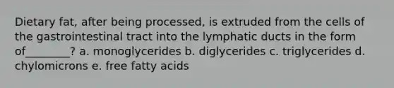 Dietary fat, after being processed, is extruded from the cells of the gastrointestinal tract into the lymphatic ducts in the form of________? a. monoglycerides b. diglycerides c. triglycerides d. chylomicrons e. free fatty acids