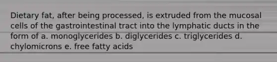 Dietary fat, after being processed, is extruded from the mucosal cells of the gastrointestinal tract into the lymphatic ducts in the form of a. monoglycerides b. diglycerides c. triglycerides d. chylomicrons e. free fatty acids