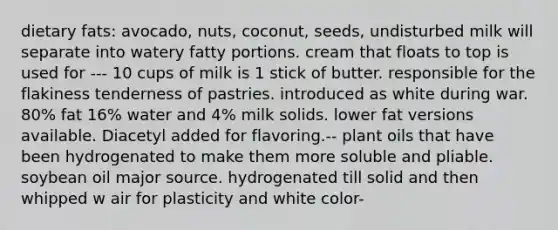 dietary fats: avocado, nuts, coconut, seeds, undisturbed milk will separate into watery fatty portions. cream that floats to top is used for --- 10 cups of milk is 1 stick of butter. responsible for the flakiness tenderness of pastries. introduced as white during war. 80% fat 16% water and 4% milk solids. lower fat versions available. Diacetyl added for flavoring.-- plant oils that have been hydrogenated to make them more soluble and pliable. soybean oil major source. hydrogenated till solid and then whipped w air for plasticity and white color-