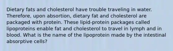 Dietary fats and cholesterol have trouble traveling in water. Therefore, upon absortion, dietary fat and cholesterol are packaged with protein. These lipid-protein packages called lipoproteins enable fat and cholesterol to travel in lymph and in blood. What is the name of the lipoprotein made by the intestinal absorptive cells?