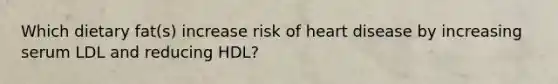 Which dietary fat(s) increase risk of heart disease by increasing serum LDL and reducing HDL?