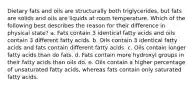 Dietary fats and oils are structurally both triglycerides, but fats are solids and oils are liquids at room temperature. Which of the following best describes the reason for their difference in physical state? a. Fats contain 3 identical fatty acids and oils contain 3 different fatty acids. b. Oils contain 3 identical fatty acids and fats contain different fatty acids. c. Oils contain longer fatty acids than do fats. d. Fats contain more hydroxyl groups in their fatty acids than oils do. e. Oils contain a higher percentage of unsaturated fatty acids, whereas fats contain only saturated fatty acids.