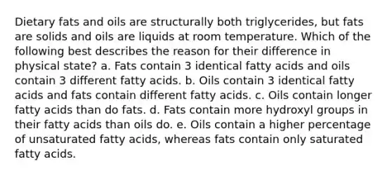 Dietary fats and oils are structurally both triglycerides, but fats are solids and oils are liquids at room temperature. Which of the following best describes the reason for their difference in physical state? a. Fats contain 3 identical fatty acids and oils contain 3 different fatty acids. b. Oils contain 3 identical fatty acids and fats contain different fatty acids. c. Oils contain longer fatty acids than do fats. d. Fats contain more hydroxyl groups in their fatty acids than oils do. e. Oils contain a higher percentage of unsaturated fatty acids, whereas fats contain only saturated fatty acids.