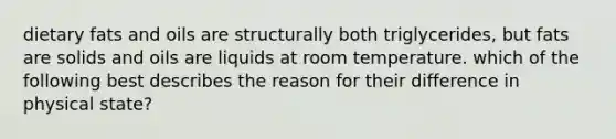 dietary <a href='https://www.questionai.com/knowledge/kFtRJhfkoe-fats-and-oils' class='anchor-knowledge'>fats and oils</a> are structurally both triglycerides, but fats are solids and oils are liquids at room temperature. which of the following best describes the reason for their difference in physical state?