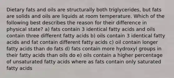 Dietary fats and oils are structurally both triglycerides, but fats are solids and oils are liquids at room temperature. Which of the following best describes the reason for their difference in physical state? a) fats contain 3 identical fatty acids and oils contain three different fatty acids b) oils contain 3 identical fatty acids and fat contain different fatty acids c) oil contain longer fatty acids than do fats d) fats contain more hydroxyl groups in their fatty acids than oils do e) oils contain a higher percentage of unsaturated fatty acids where as fats contain only saturated fatty acids