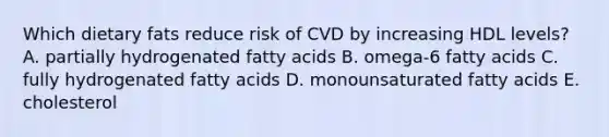 Which dietary fats reduce risk of CVD by increasing HDL levels? A. partially hydrogenated fatty acids B. omega-6 fatty acids C. fully hydrogenated fatty acids D. monounsaturated fatty acids E. cholesterol