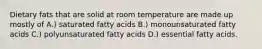 Dietary fats that are solid at room temperature are made up mostly of A.) saturated fatty acids B.) monounsaturated fatty acids C.) polyunsaturated fatty acids D.) essential fatty acids.