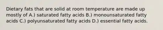 Dietary fats that are solid at room temperature are made up mostly of A.) saturated fatty acids B.) monounsaturated fatty acids C.) polyunsaturated fatty acids D.) essential fatty acids.