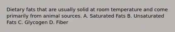 Dietary fats that are usually solid at room temperature and come primarily from animal sources. A. Saturated Fats B. Unsaturated Fats C. Glycogen D. Fiber