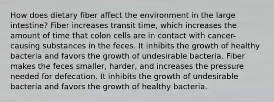 How does dietary fiber affect the environment in the large intestine? Fiber increases transit time, which increases the amount of time that colon cells are in contact with cancer-causing substances in the feces. It inhibits the growth of healthy bacteria and favors the growth of undesirable bacteria. Fiber makes the feces smaller, harder, and increases the pressure needed for defecation. It inhibits the growth of undesirable bacteria and favors the growth of healthy bacteria.