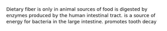 Dietary fiber is only in animal sources of food is digested by enzymes produced by the human intestinal tract. is a source of energy for bacteria in the large intestine. promotes tooth decay