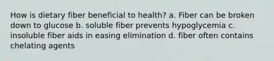 How is dietary fiber beneficial to health? a. Fiber can be broken down to glucose b. soluble fiber prevents hypoglycemia c. insoluble fiber aids in easing elimination d. fiber often contains chelating agents