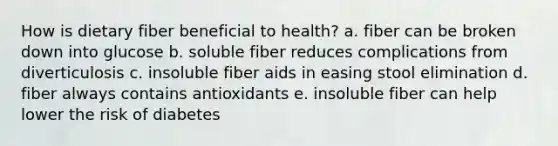 How is dietary fiber beneficial to health? a. fiber can be broken down into glucose b. soluble fiber reduces complications from diverticulosis c. insoluble fiber aids in easing stool elimination d. fiber always contains antioxidants e. insoluble fiber can help lower the risk of diabetes