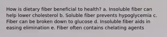 How is dietary fiber beneficial to health? a. Insoluble fiber can help lower cholesterol b. Soluble fiber prevents hypoglycemia c. Fiber can be broken down to glucose d. Insoluble fiber aids in easing elimination e. Fiber often contains chelating agents