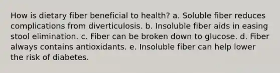 How is dietary fiber beneficial to health? a. Soluble fiber reduces complications from diverticulosis. b. Insoluble fiber aids in easing stool elimination. c. Fiber can be broken down to glucose. d. Fiber always contains antioxidants. e. Insoluble fiber can help lower the risk of diabetes.