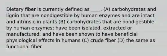 Dietary fiber is currently defined as ____. (A) carbohydrates and lignin that are nondigestible by human enzymes and are intact and intrinsic in plants (B) carbohydrates that are nondigestible by human enzymes; have been isolated, extracted or manufactured; and have been shown to have beneficial physiological effects in humans (C) crude fiber (D) the same as functional fiber