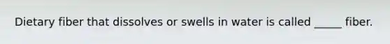 Dietary fiber that dissolves or swells in water is called _____ fiber.