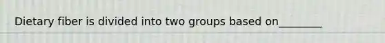 Dietary fiber is divided into two groups based on________