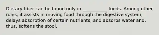 Dietary fiber can be found only in ___________ foods. Among other roles, it assists in moving food through the digestive system, delays absorption of certain nutrients, and absorbs water and, thus, softens the stool.