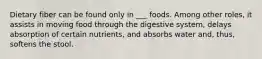 Dietary fiber can be found only in ___ foods. Among other roles, it assists in moving food through the digestive system, delays absorption of certain nutrients, and absorbs water and, thus, softens the stool.