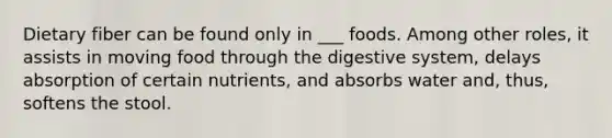 Dietary fiber can be found only in ___ foods. Among other roles, it assists in moving food through the digestive system, delays absorption of certain nutrients, and absorbs water and, thus, softens the stool.