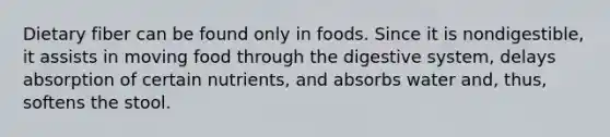 Dietary fiber can be found only in foods. Since it is nondigestible, it assists in moving food through the digestive system, delays absorption of certain nutrients, and absorbs water and, thus, softens the stool.