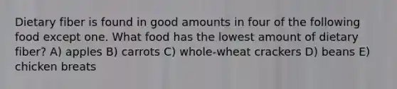 Dietary fiber is found in good amounts in four of the following food except one. What food has the lowest amount of dietary fiber? A) apples B) carrots C) whole-wheat crackers D) beans E) chicken breats