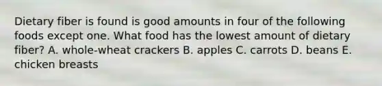 Dietary fiber is found is good amounts in four of the following foods except one. What food has the lowest amount of dietary fiber? A. whole-wheat crackers B. apples C. carrots D. beans E. chicken breasts