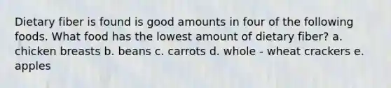 Dietary fiber is found is good amounts in four of the following foods. What food has the lowest amount of dietary fiber? a. chicken breasts b. beans c. carrots d. whole - wheat crackers e. apples