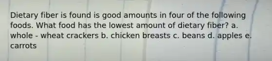 Dietary fiber is found is good amounts in four of the following foods. What food has the lowest amount of dietary fiber? a. whole - wheat crackers b. chicken breasts c. beans d. apples e. carrots