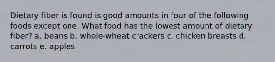 Dietary fiber is found is good amounts in four of the following foods except one. What food has the lowest amount of dietary fiber? a. beans b. whole-wheat crackers c. chicken breasts d. carrots e. apples