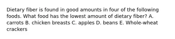 Dietary fiber is found in good amounts in four of the following foods. What food has the lowest amount of dietary fiber? A. carrots B. chicken breasts C. apples D. beans E. Whole-wheat crackers