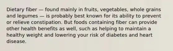 Dietary fiber — found mainly in fruits, vegetables, whole grains and legumes — is probably best known for its ability to prevent or relieve constipation. But foods containing fiber can provide other health benefits as well, such as helping to maintain a healthy weight and lowering your risk of diabetes and heart disease.