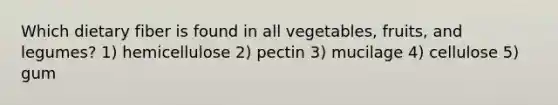 Which dietary fiber is found in all vegetables, fruits, and legumes? 1) hemicellulose 2) pectin 3) mucilage 4) cellulose 5) gum