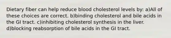 Dietary fiber can help reduce blood cholesterol levels by: a)All of these choices are correct. b)binding cholesterol and bile acids in the GI tract. c)inhibiting cholesterol synthesis in the liver. d)blocking reabsorption of bile acids in the GI tract.