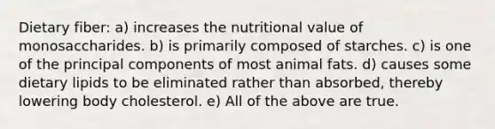 Dietary fiber: a) increases the nutritional value of monosaccharides. b) is primarily composed of starches. c) is one of the principal components of most animal fats. d) causes some dietary lipids to be eliminated rather than absorbed, thereby lowering body cholesterol. e) All of the above are true.