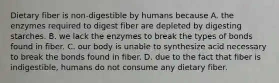 Dietary fiber is non‐digestible by humans because A. the enzymes required to digest fiber are depleted by digesting starches. B. we lack the enzymes to break the types of bonds found in fiber. C. our body is unable to synthesize acid necessary to break the bonds found in fiber. D. due to the fact that fiber is indigestible, humans do not consume any dietary fiber.