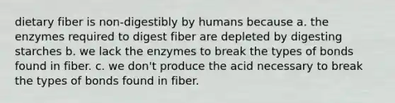 dietary fiber is non-digestibly by humans because a. the enzymes required to digest fiber are depleted by digesting starches b. we lack the enzymes to break the types of bonds found in fiber. c. we don't produce the acid necessary to break the types of bonds found in fiber.