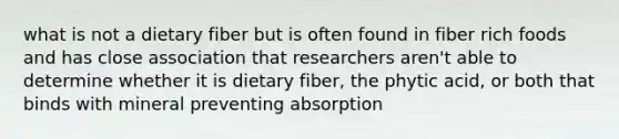 what is not a dietary fiber but is often found in fiber rich foods and has close association that researchers aren't able to determine whether it is dietary fiber, the phytic acid, or both that binds with mineral preventing absorption