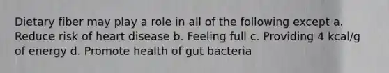 Dietary fiber may play a role in all of the following except a. Reduce risk of heart disease b. Feeling full c. Providing 4 kcal/g of energy d. Promote health of gut bacteria