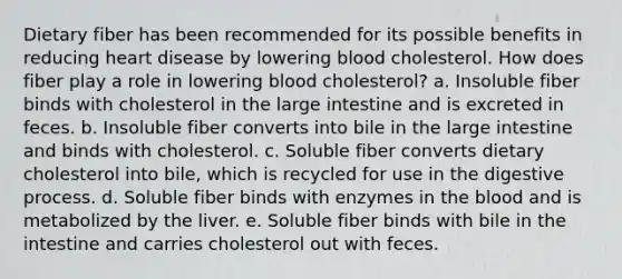 Dietary fiber has been recommended for its possible benefits in reducing heart disease by lowering blood cholesterol. How does fiber play a role in lowering blood cholesterol? a. Insoluble fiber binds with cholesterol in the <a href='https://www.questionai.com/knowledge/kGQjby07OK-large-intestine' class='anchor-knowledge'>large intestine</a> and is excreted in feces. b. Insoluble fiber converts into bile in the large intestine and binds with cholesterol. c. Soluble fiber converts dietary cholesterol into bile, which is recycled for use in the digestive process. d. Soluble fiber binds with enzymes in <a href='https://www.questionai.com/knowledge/k7oXMfj7lk-the-blood' class='anchor-knowledge'>the blood</a> and is metabolized by the liver. e. Soluble fiber binds with bile in the intestine and carries cholesterol out with feces.